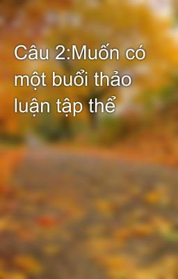 Câu 2:Muốn có một buổi thảo luận tập thể