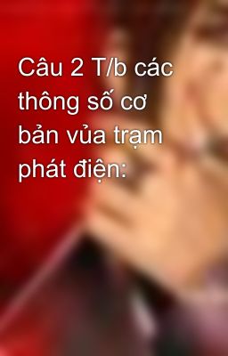 Câu 2 T/b các thông số cơ bản vủa trạm phát điện: