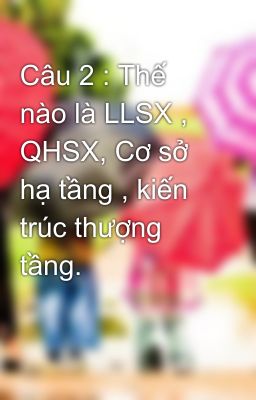 Câu 2 : Thế nào là LLSX , QHSX, Cơ sở hạ tầng , kiến trúc thượng tầng.