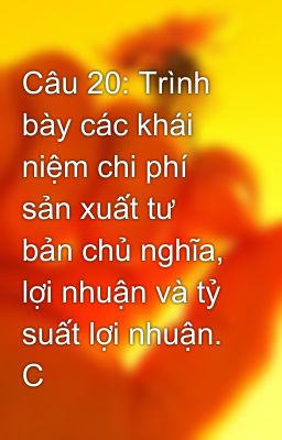 Câu 20: Trình bày các khái niệm chi phí sản xuất tư bản chủ nghĩa, lợi nhuận và tỷ suất lợi nhuận. C