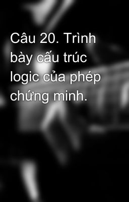 Câu 20. Trình bày cấu trúc logic của phép chứng minh.