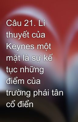 Câu 21. Lí thuyết của Keynes một mặt là sự kế  tục những điểm của trường phái tân cổ điển