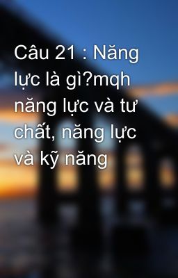 Câu 21 : Năng lực là gì?mqh năng lực và tư chất, năng lực và kỹ năng