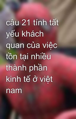 câu 21 tính tất yếu khách quan của việc tồn tại nhiều thành phần kinh tế ở việt nam