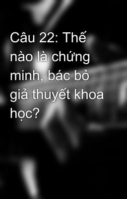 Câu 22: Thế nào là chứng minh, bác bỏ giả thuyết khoa học?