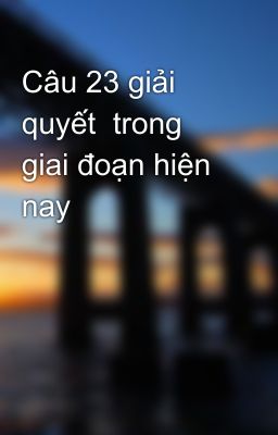 Câu 23 giải quyết  trong giai đoạn hiện nay