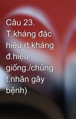 Câu 23. T.kháng đặc hiệu (t.kháng đ.hiệu giống./chủng t.nhân gây bệnh)