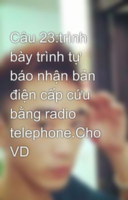 Câu 23:trình bày trình tự báo nhận bản điện cấp cứu bằng radio telephone.Cho VD