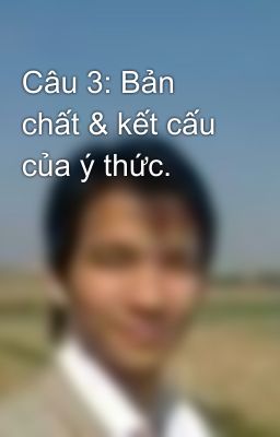 Câu 3: Bản chất & kết cấu của ý thức.