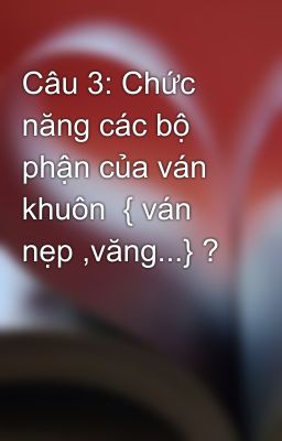 Câu 3: Chức năng các bộ phận của ván khuôn  { ván nẹp ,văng...} ?