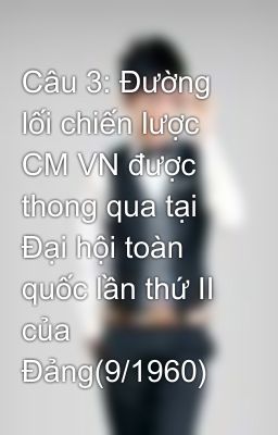 Câu 3: Đường lối chiến lược CM VN được thong qua tại Đại hội toàn quốc lần thứ II của Đảng(9/1960)