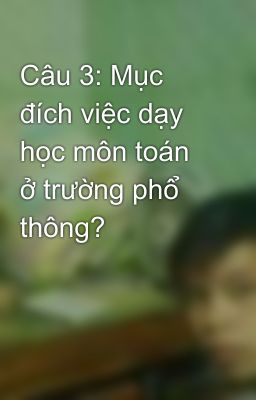 Câu 3: Mục đích việc dạy học môn toán ở trường phổ thông?