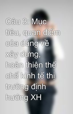 Câu 3: Mục tiêu, quan điểm của đảng về xây dựng, hoàn thiện thể chế kinh tế thị trường định hướng XH