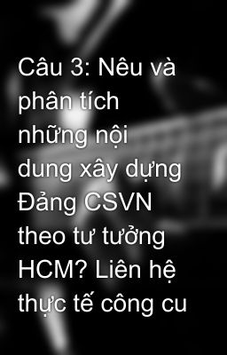 Câu 3: Nêu và phân tích những nội dung xây dựng Đảng CSVN theo tư tưởng HCM? Liên hệ thực tế công cu