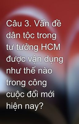 Câu 3. Vấn đề dân tộc trong tư tưởng HCM được vận dụng như thế nào trong công cuộc đổi mới hiện nay?