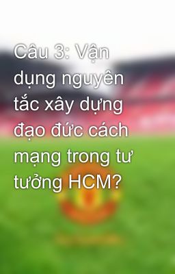 Câu 3: Vận dụng nguyên tắc xây dựng đạo đức cách mạng trong tư tưởng HCM?