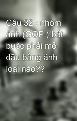 Câu 32 : nhóm ảnh (GOP ) bắt buộc phải mở đầu bằng ảnh loại nào??