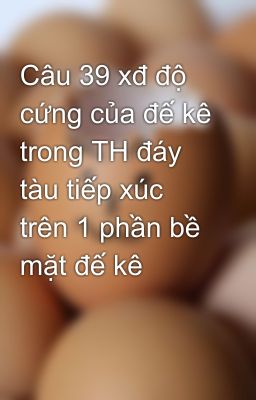 Câu 39 xđ độ cứng của đế kê trong TH đáy tàu tiếp xúc trên 1 phần bề mặt đế kê