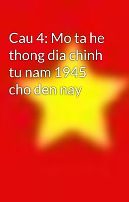 Cau 4: Mo ta he thong dia chinh tu nam 1945 cho den nay