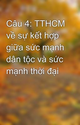 Câu 4: TTHCM về sự kết hợp giữa sức mạnh dân tộc và sức mạnh thời đại