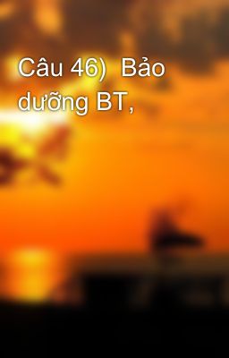 Câu 46)  Bảo dưỡng BT,