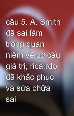 câu 5. A. Smith đã sai lầm trong quan niệm về cơ cấu giá trị, rica.rdo đã khắc phục và sửa chữa sai