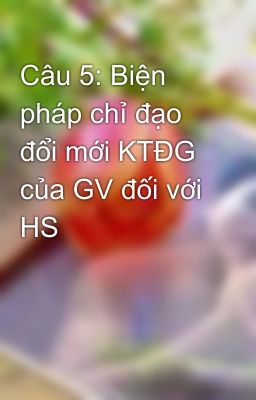 Câu 5: Biện pháp chỉ đạo đổi mới KTĐG của GV đối với HS