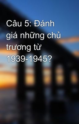 Câu 5: Đánh giá những chủ trương từ 1939-1945?