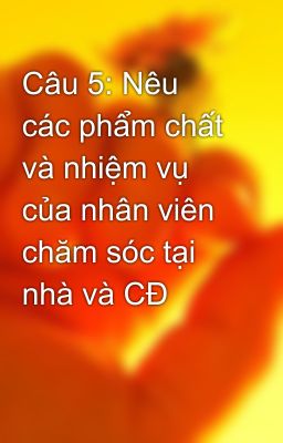 Câu 5: Nêu các phẩm chất và nhiệm vụ của nhân viên chăm sóc tại nhà và CĐ