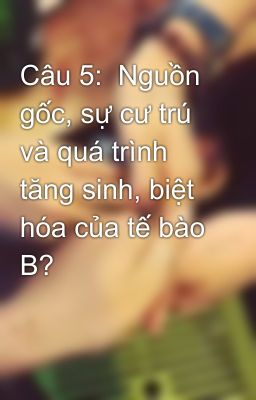 Câu 5:  Nguồn gốc, sự cư trú và quá trình tăng sinh, biệt hóa của tế bào B?