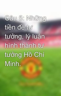 Câu 5: Những tiền đề tư tưởng, lý luận hình thành tư tưởng Hồ Chí Minh.