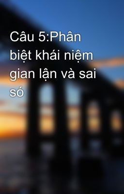 Câu 5:Phân biệt khái niệm gian lận và sai só