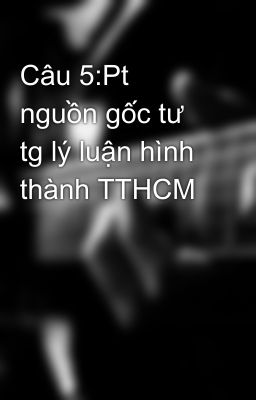 Câu 5:Pt nguồn gốc tư tg lý luận hình thành TTHCM