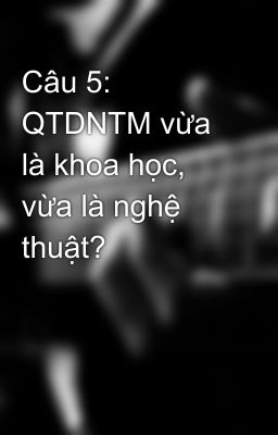 Câu 5: QTDNTM vừa là khoa học, vừa là nghệ thuật?