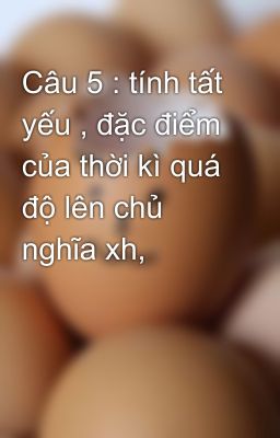 Câu 5 : tính tất yếu , đặc điểm của thời kì quá độ lên chủ nghĩa xh,