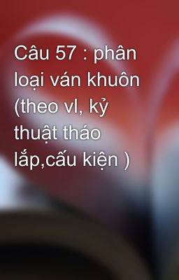 Câu 57 : phân loại ván khuôn (theo vl, kỷ thuật tháo lắp,cấu kiện )