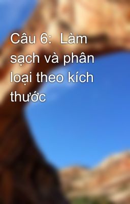 Câu 6:  Làm sạch và phân loại theo kích thước