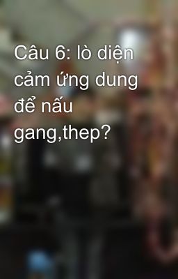 Câu 6: lò diện cảm ứng dung để nấu gang,thep?