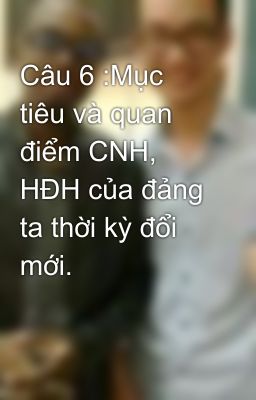 Câu 6 :Mục tiêu và quan điểm CNH, HĐH của đảng ta thời kỳ đổi mới.