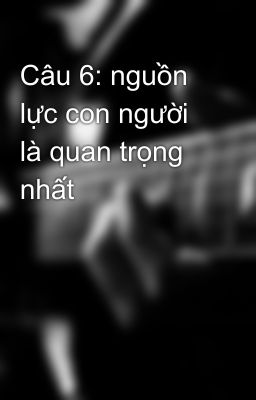 Câu 6: nguồn lực con người là quan trọng nhất