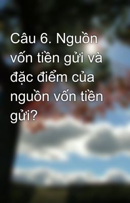 Câu 6. Nguồn vốn tiền gửi và đặc điểm của nguồn vốn tiền gửi?