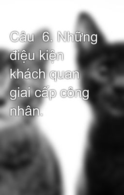 Câu  6. Những điệu kiện khách quan  giai cấp công nhân.