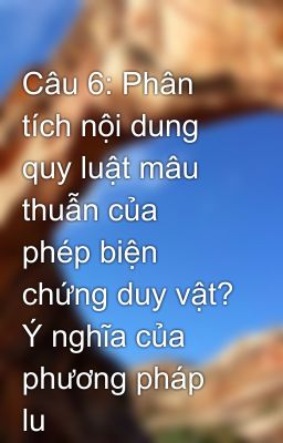 Câu 6: Phân tích nội dung quy luật mâu thuẫn của phép biện chứng duy vật? Ý nghĩa của phương pháp lu