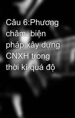 Câu 6:Phương châm. biện pháp xây dựng CNXH trong thời kì quá độ