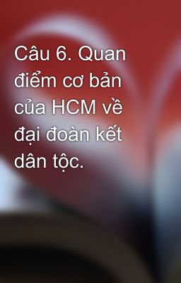 Câu 6. Quan điểm cơ bản của HCM về đại đoàn kết dân tộc.