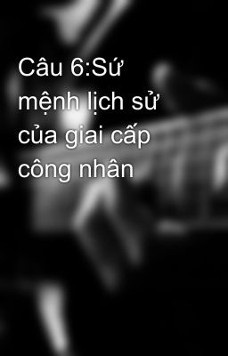 Câu 6:Sứ mệnh lịch sử của giai cấp công nhân