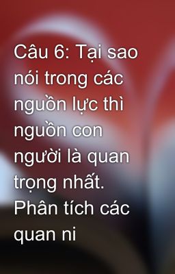 Câu 6: Tại sao nói trong các nguồn lực thì nguồn con người là quan trọng nhất. Phân tích các quan ni