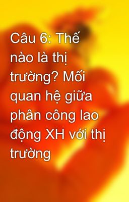 Câu 6: Thế nào là thị trường? Mối quan hệ giữa phân công lao động XH với thị trường