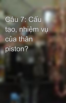 Câu 7: Cấu tạo, nhiệm vụ của thân piston?