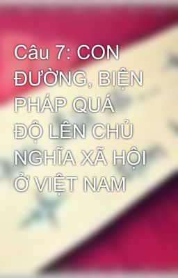 Câu 7: CON ĐƯỜNG, BIỆN PHÁP QUÁ ĐỘ LÊN CHỦ NGHĨA XÃ HỘI Ở VIỆT NAM